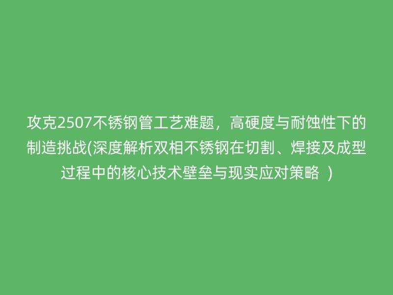 攻克2507不銹鋼管工藝難題，高硬度與耐蝕性下的制造挑戰(zhàn)(深度解析雙相不銹鋼在切割、焊接及成型過程中的核心技術(shù)壁壘與現(xiàn)實(shí)應(yīng)對(duì)策略  )