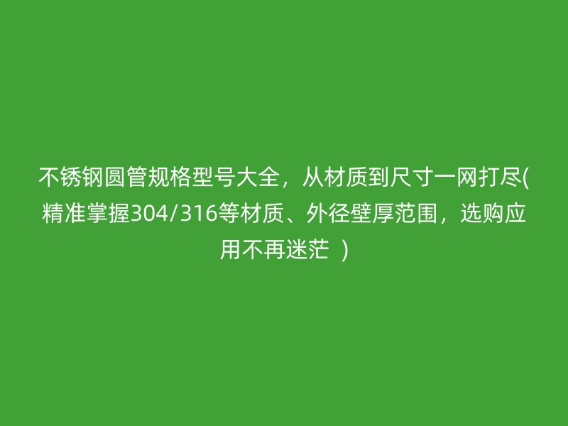 不銹鋼圓管規(guī)格型號大全，從材質(zhì)到尺寸一網(wǎng)打盡(精準(zhǔn)掌握304/316等材質(zhì)、外徑壁厚范圍，選購應(yīng)用不再迷茫  )