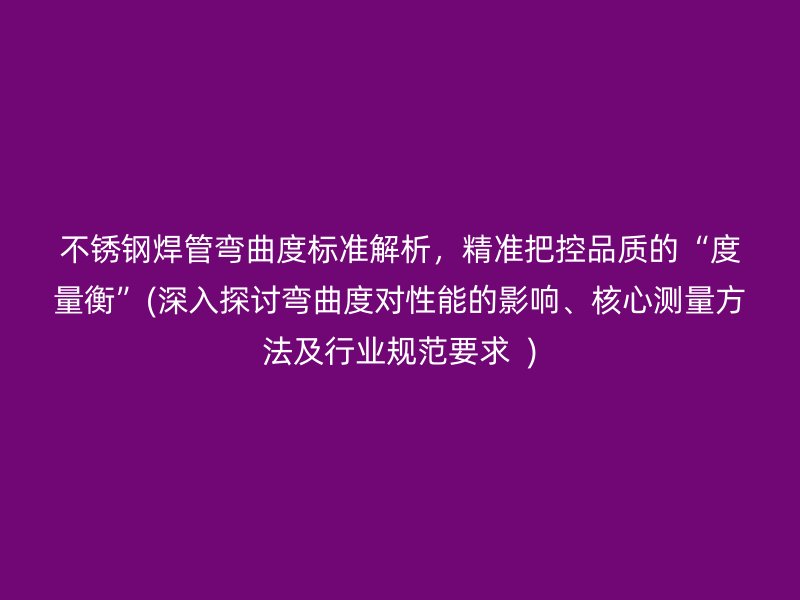 不銹鋼焊管彎曲度標(biāo)準(zhǔn)解析，精準(zhǔn)把控品質(zhì)的“度量衡”(深入探討彎曲度對(duì)性能的影響、核心測(cè)量方法及行業(yè)規(guī)范要求  )