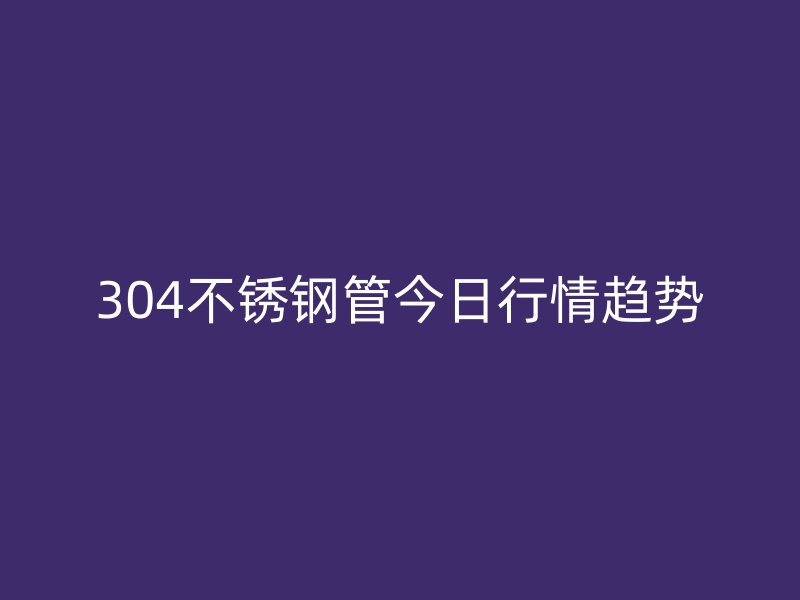 304不銹鋼管今日行情趨勢