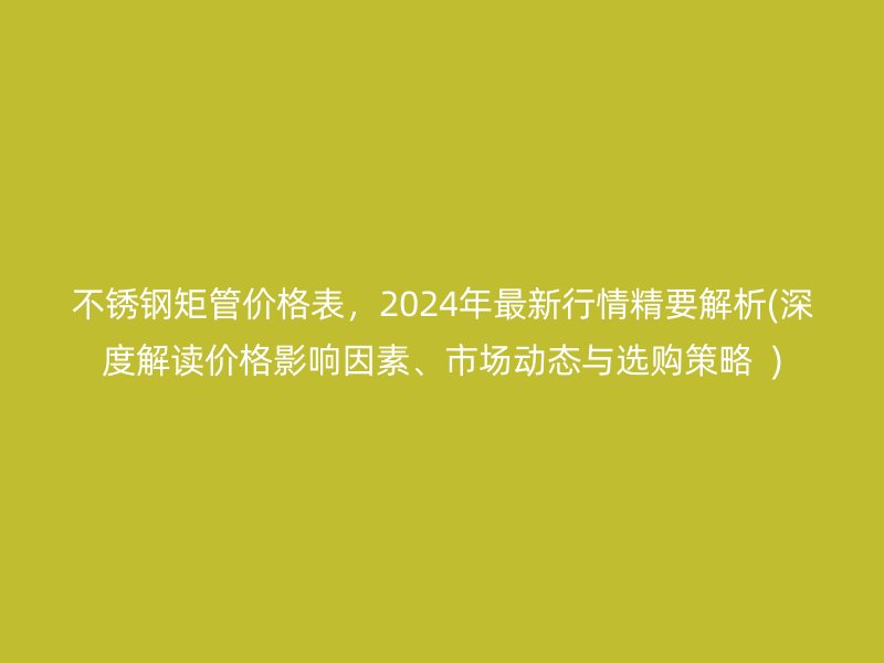 不銹鋼矩管價(jià)格表，2024年最新行情精要解析(深度解讀價(jià)格影響因素、市場(chǎng)動(dòng)態(tài)與選購策略  )