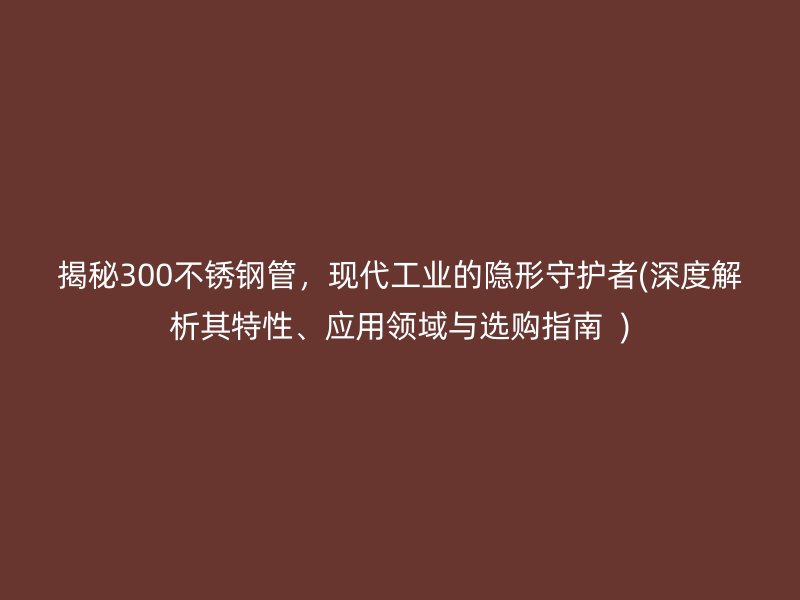 揭秘300不銹鋼管，現(xiàn)代工業(yè)的隱形守護(hù)者(深度解析其特性、應(yīng)用領(lǐng)域與選購(gòu)指南  )