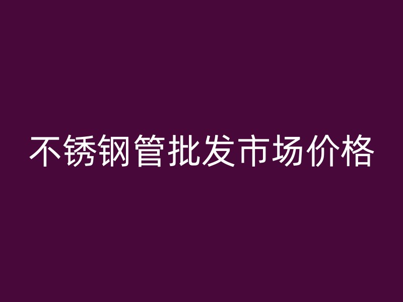 不銹鋼管批發(fā)市場(chǎng)價(jià)格