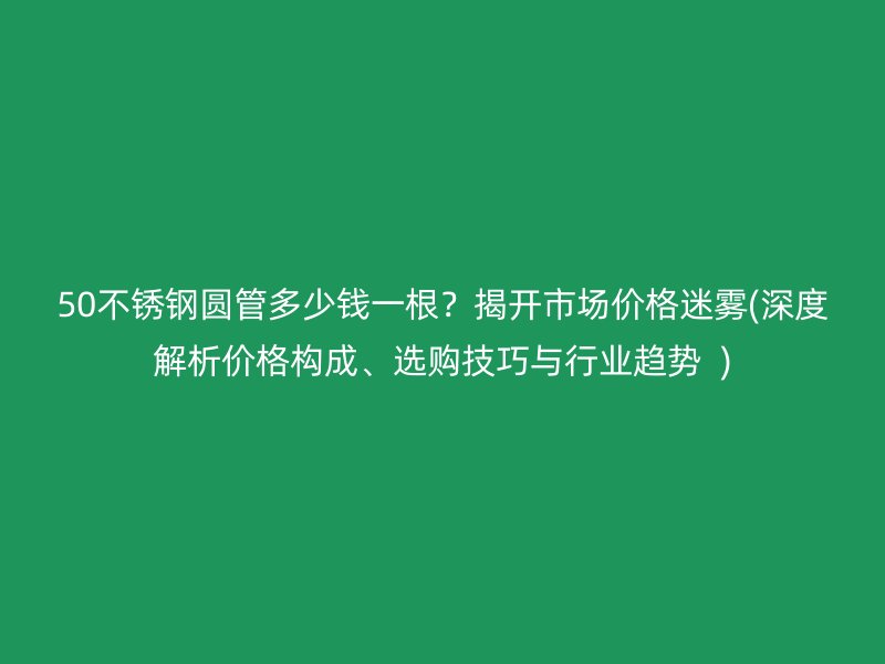 50不銹鋼圓管多少錢一根？揭開市場(chǎng)價(jià)格迷霧(深度解析價(jià)格構(gòu)成、選購技巧與行業(yè)趨勢(shì)  )