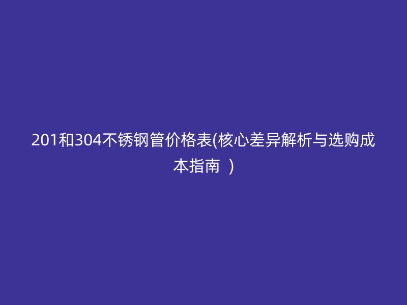 201和304不銹鋼管價格表(核心差異解析與選購成本指南  )