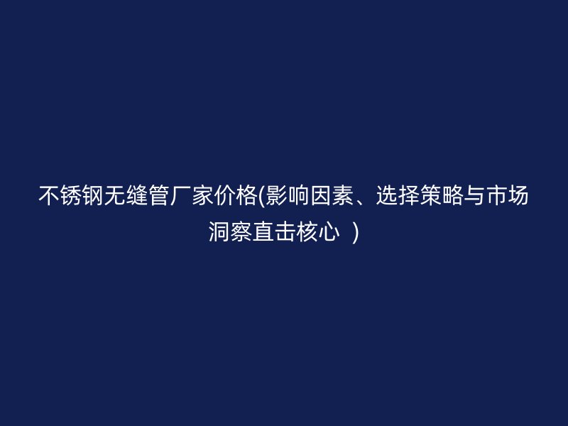 不銹鋼無縫管廠家價格(影響因素、選擇策略與市場洞察直擊核心  )