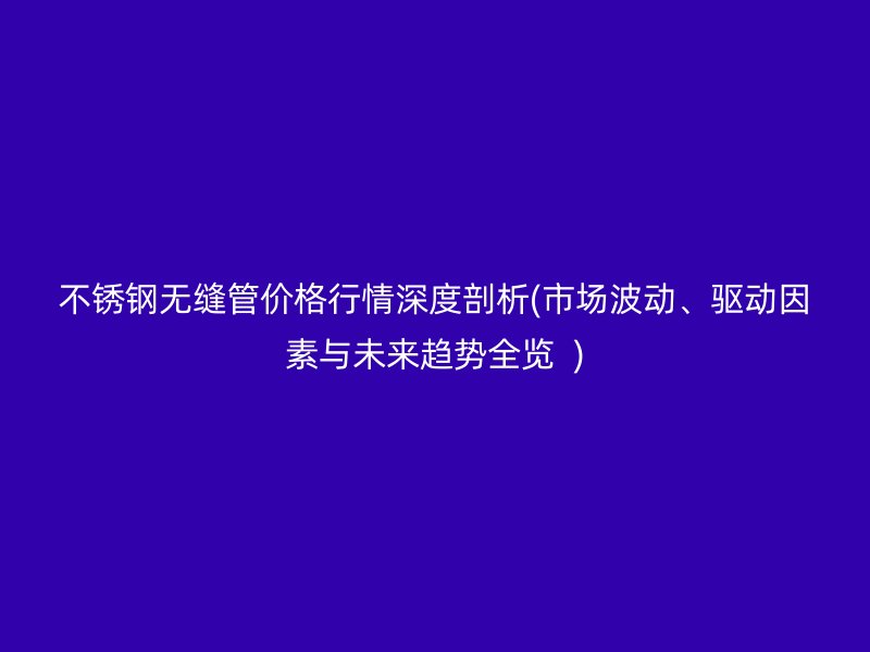 不銹鋼無縫管價格行情深度剖析(市場波動、驅(qū)動因素與未來趨勢全覽  )
