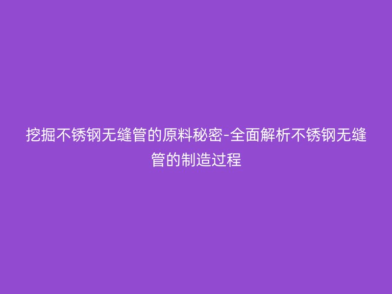挖掘不銹鋼無縫管的原料秘密-全面解析不銹鋼無縫管的制造過程