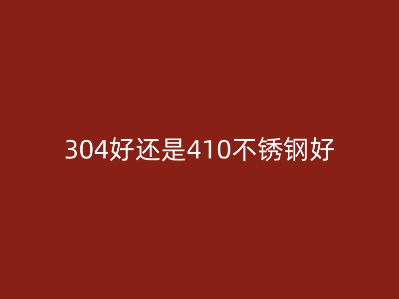 304好還是410不銹鋼好