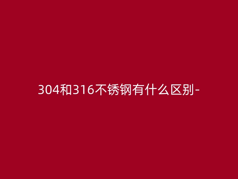 304和316不銹鋼有什么區(qū)別-