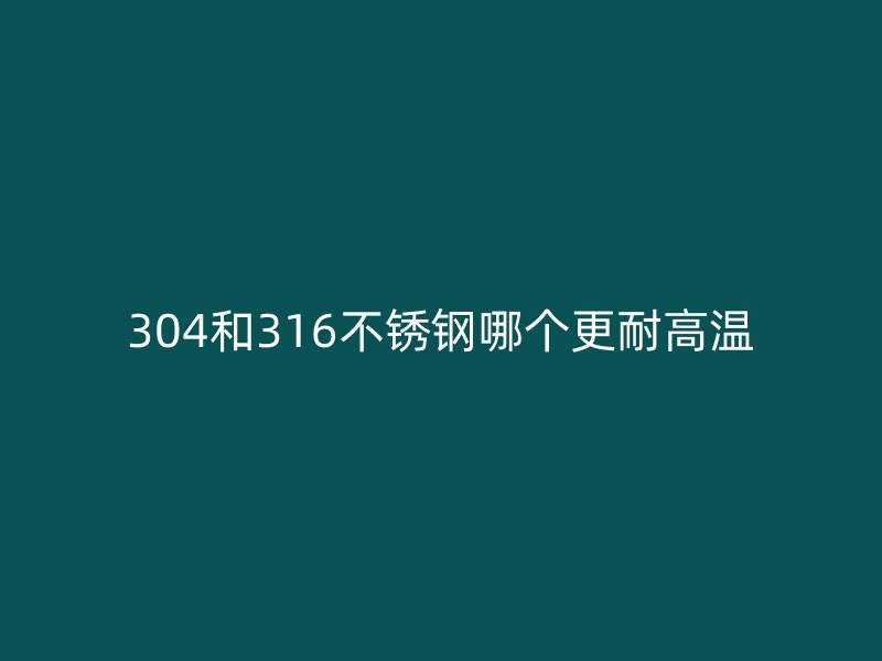 304和316不銹鋼哪個(gè)更耐高溫
