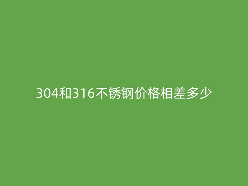 304和316不銹鋼價格相差多少