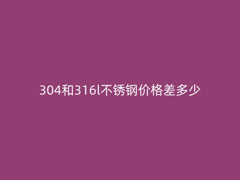 304和316l不銹鋼價格差多少