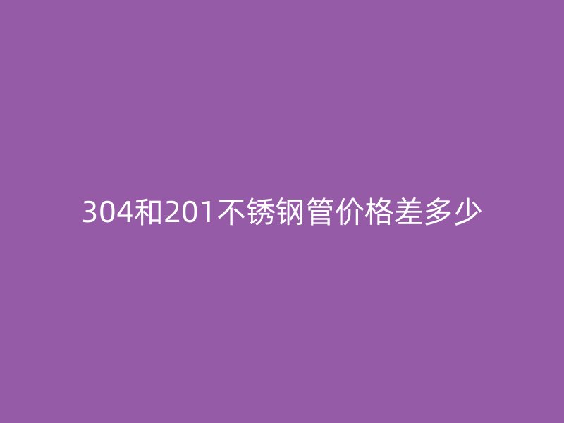 304和201不銹鋼管價格差多少