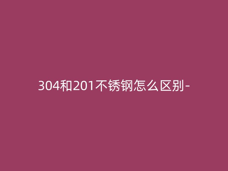 304和201不銹鋼怎么區(qū)別-