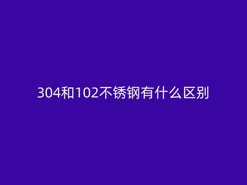 304和102不銹鋼有什么區(qū)別