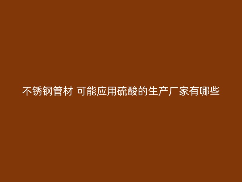 不銹鋼管材 可能應用硫酸的生產(chǎn)廠家有哪些