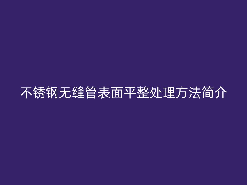 不銹鋼無(wú)縫管表面平整處理方法簡(jiǎn)介