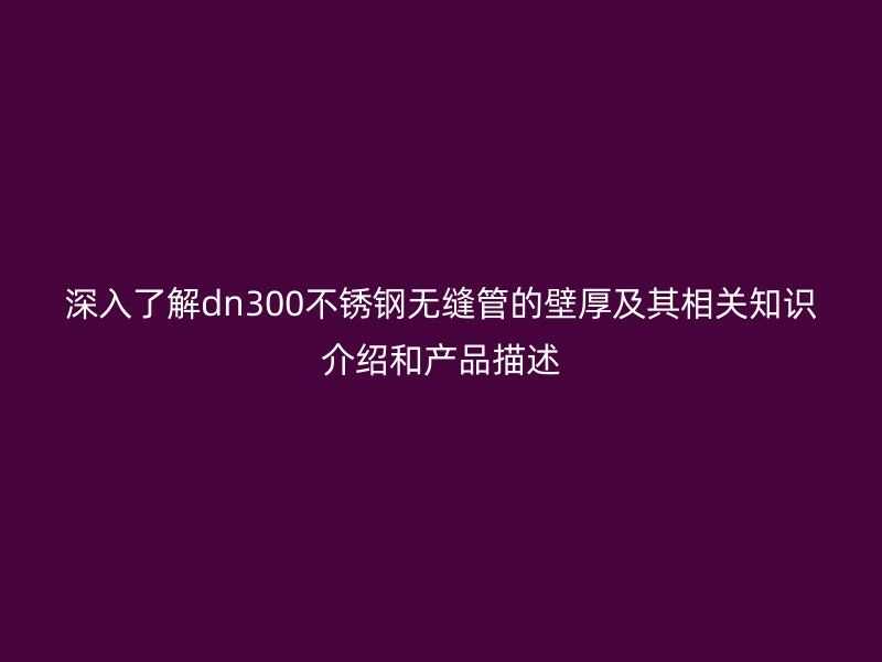 深入了解dn300不銹鋼無(wú)縫管的壁厚及其相關(guān)知識(shí)介紹和產(chǎn)品描述