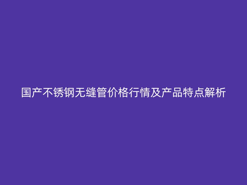 國(guó)產(chǎn)不銹鋼無(wú)縫管價(jià)格行情及產(chǎn)品特點(diǎn)解析
