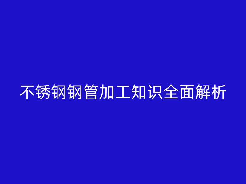不銹鋼鋼管加工知識全面解析