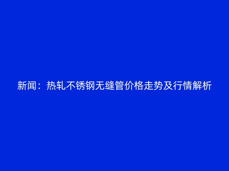 新聞：熱軋不銹鋼無縫管價格走勢及行情解析