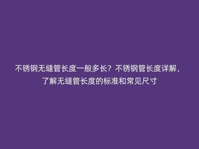 不銹鋼無縫管長度一般多長？不銹鋼管長度詳解，了解無縫管長度的標準和常見尺寸