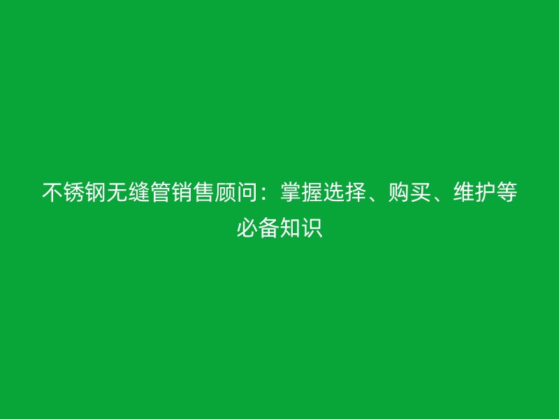 不銹鋼無縫管銷售顧問：掌握選擇、購買、維護(hù)等必備知識