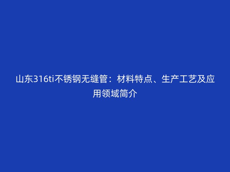 山東316ti不銹鋼無縫管：材料特點、生產(chǎn)工藝及應(yīng)用領(lǐng)域簡介
