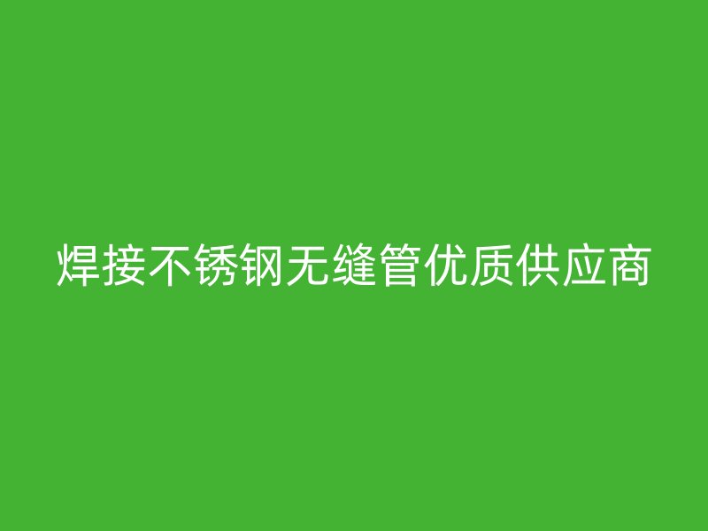 焊接不銹鋼無縫管優(yōu)質(zhì)供應(yīng)商