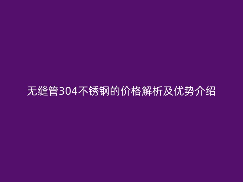無縫管304不銹鋼的價(jià)格解析及優(yōu)勢(shì)介紹