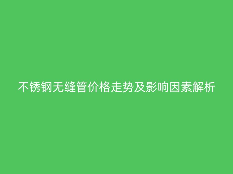 不銹鋼無縫管價格走勢及影響因素解析