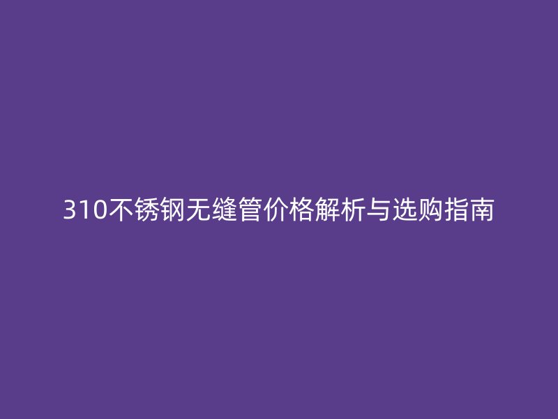310不銹鋼無縫管價格解析與選購指南