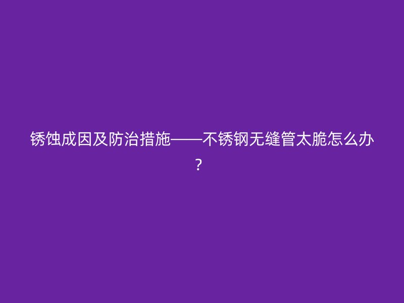 銹蝕成因及防治措施——不銹鋼無縫管太脆怎么辦？