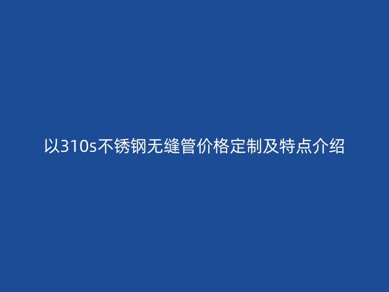 以310s不銹鋼無縫管價(jià)格定制及特點(diǎn)介紹