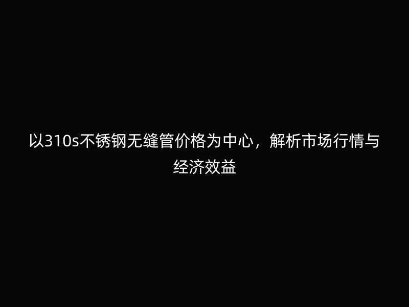 以310s不銹鋼無縫管價(jià)格為中心，解析市場行情與經(jīng)濟(jì)效益