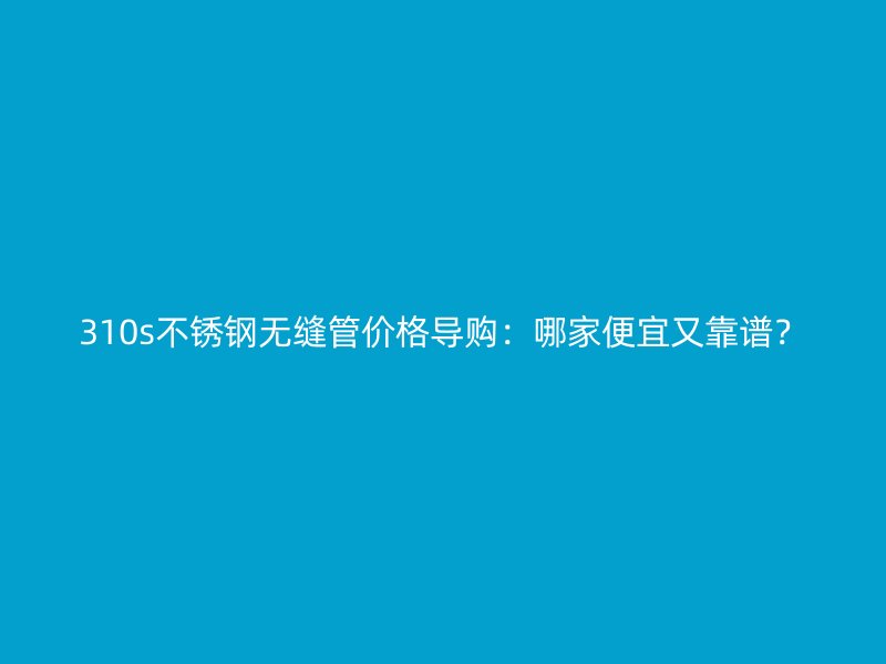 310s不銹鋼無(wú)縫管價(jià)格導(dǎo)購(gòu)：哪家便宜又靠譜？